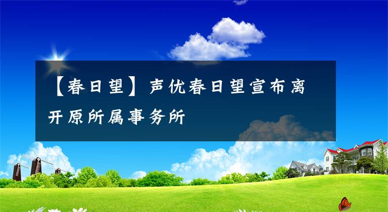 【春日望】聲優(yōu)春日望宣布離開原所屬事務(wù)所