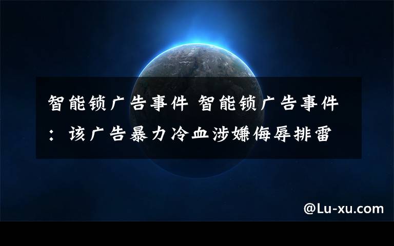 智能鎖廣告事件 智能鎖廣告事件：該廣告暴力冷血涉嫌侮辱排雷戰(zhàn)士，已道歉