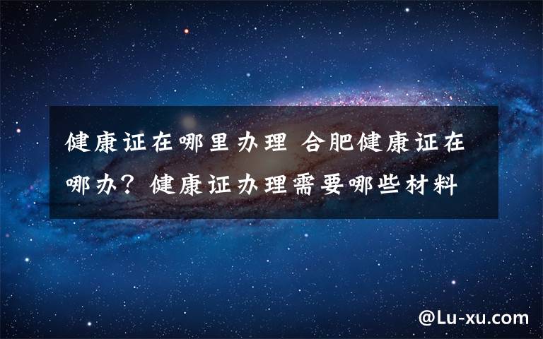 健康證在哪里辦理 合肥健康證在哪辦？健康證辦理需要哪些材料具體流程是什么