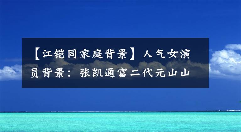 【江鎧同家庭背景】人氣女演員背景：張凱通富二代元山山父母公務(wù)員。