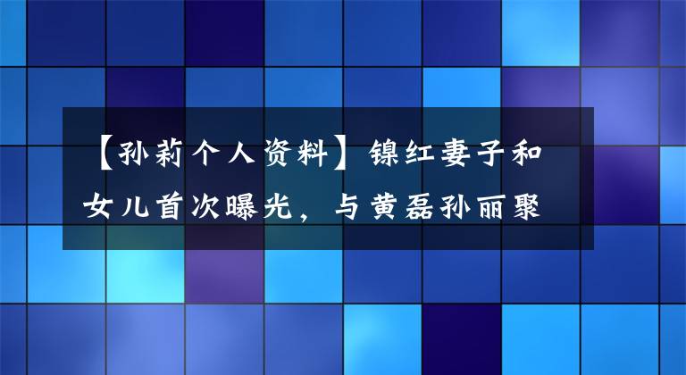 【孫莉個(gè)人資料】鎳紅妻子和女兒首次曝光，與黃磊孫麗聚餐，關(guān)系非常友好