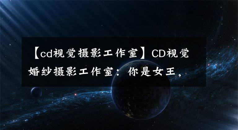 【cd視覺攝影工作室】CD視覺婚紗攝影工作室：你是女王，驚艷四座的美妙化身！