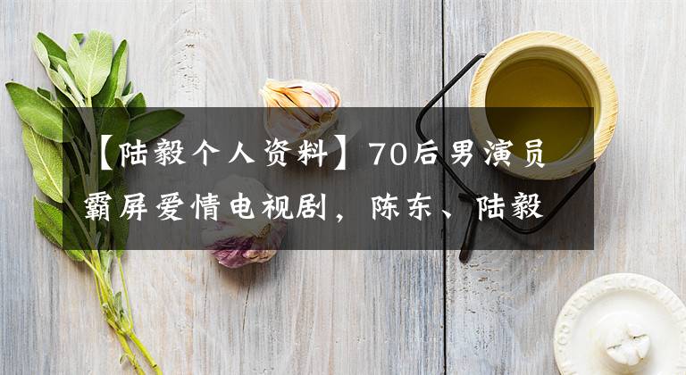 【陸毅個人資料】70后男演員霸屏愛情電視劇，陳東、陸毅、董大偉你最想看誰？