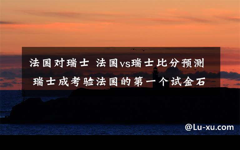 法國對瑞士 法國vs瑞士比分預測 瑞士成考驗法國的第一個試金石