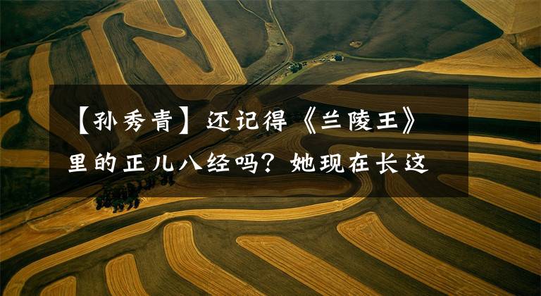 【孫秀青】還記得《蘭陵王》里的正兒八經(jīng)嗎？她現(xiàn)在長(zhǎng)這樣了