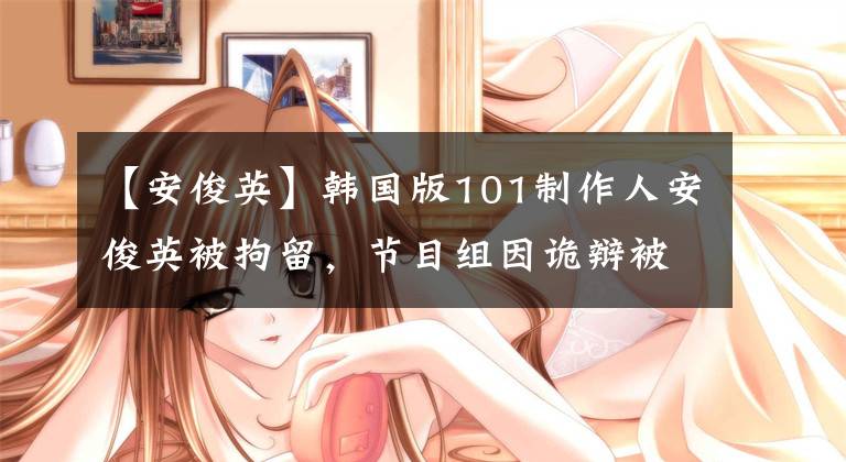 【安俊英】韓國版101制作人安俊英被拘留，節(jié)目組因詭辯被打臉，網(wǎng)友：走監(jiān)獄路吧。