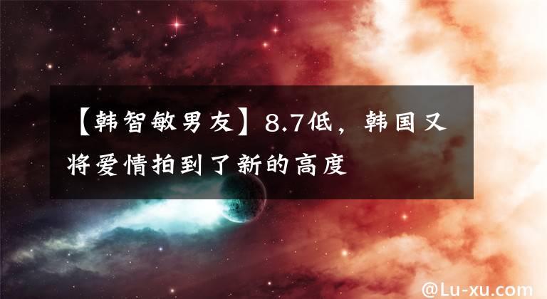 【韓智敏男友】8.7低，韓國(guó)又將愛(ài)情拍到了新的高度