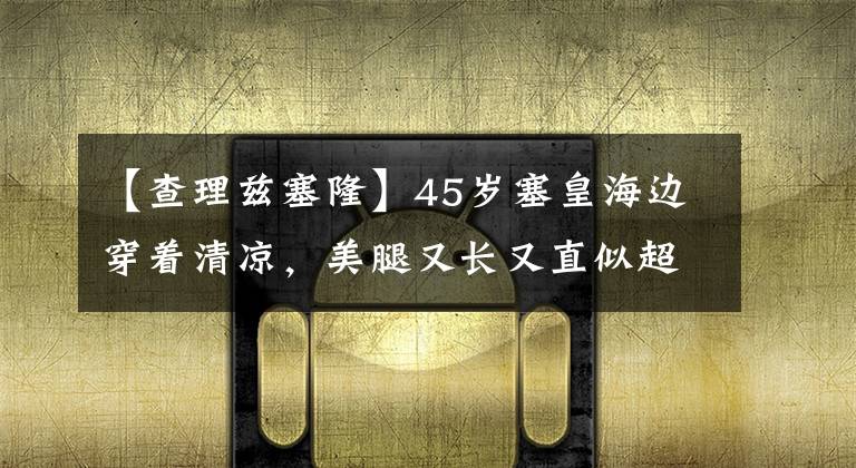 【查理茲塞隆】45歲塞皇海邊穿著清涼，美腿又長又直似超模，網友：小肚肚挺胖啊