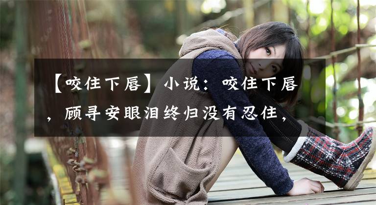 【咬住下唇】小說(shuō)：咬住下唇，顧尋安眼淚終歸沒(méi)有忍住，一雙淚目十分惹人憐惜