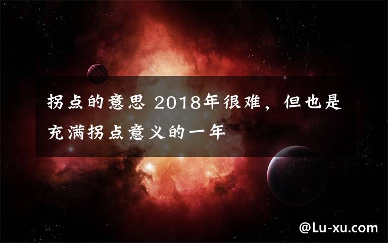 拐點(diǎn)的意思 2018年很難，但也是充滿拐點(diǎn)意義的一年