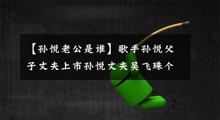 【孫悅老公是誰】歌手孫悅父子丈夫上市孫悅丈夫吳飛珠個人信息