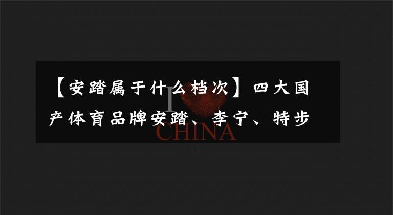 【安踏屬于什么檔次】四大國產(chǎn)體育品牌安踏、李寧、特步、361度誰最優(yōu)秀