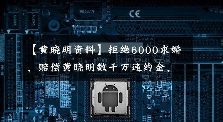 【黃曉明資料】拒絕6000求婚，賠償黃曉明數(shù)千萬(wàn)違約金，42歲的親蘭單身。