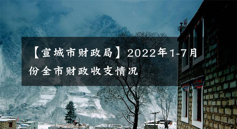 【宣城市財(cái)政局】2022年1-7月份全市財(cái)政收支情況