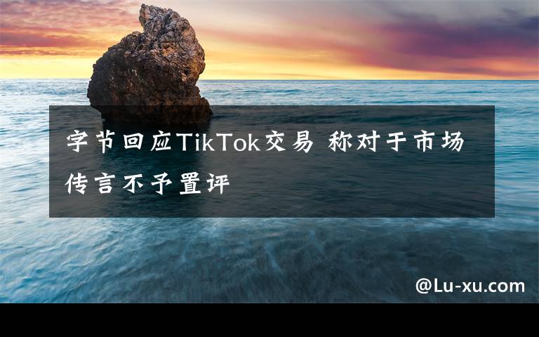 字節(jié)回應(yīng)TikTok交易 稱對(duì)于市場(chǎng)傳言不予置評(píng)