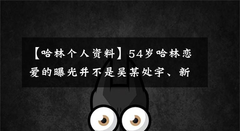 【哈林個人資料】54歲哈林戀愛的曝光并不是吳某處宇、新煥、張家新界40歲播音員個人信息的曝光。