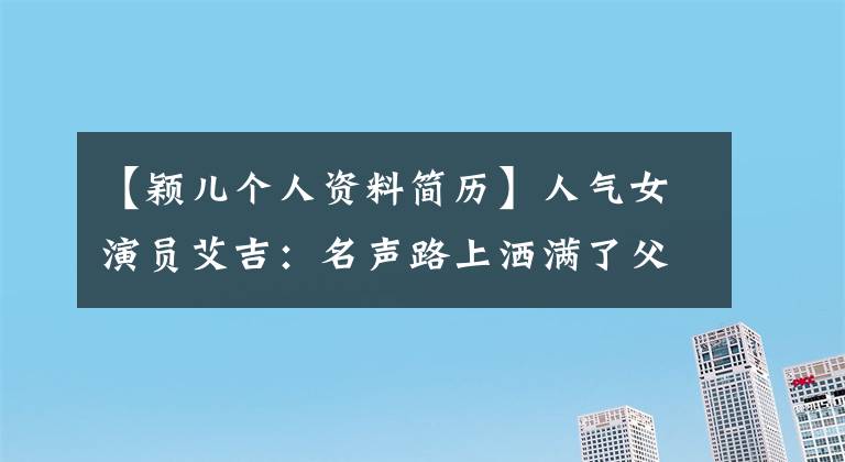 【穎兒個人資料簡歷】人氣女演員艾吉：名聲路上灑滿了父母的痛苦和淚水