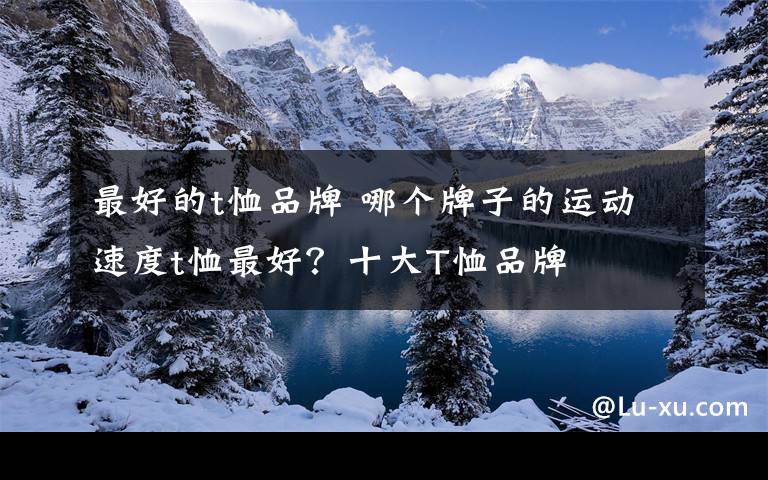 最好的t恤品牌 哪個牌子的運動速度t恤最好？十大T恤品牌