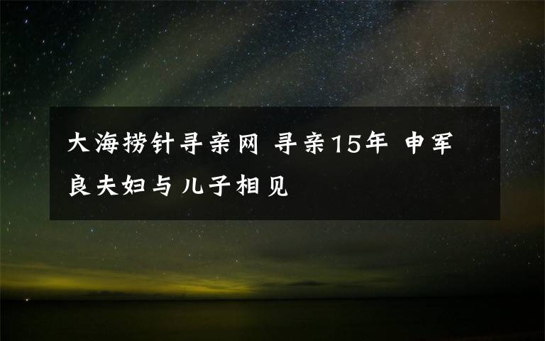 大海撈針尋親網(wǎng) 尋親15年 申軍良夫婦與兒子相見