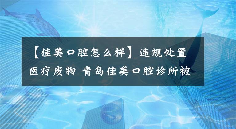 【佳美口腔怎么樣】違規(guī)處置醫(yī)療廢物 青島佳美口腔診所被處罰