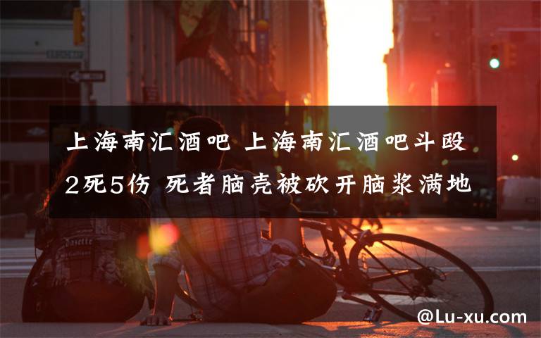 上海南匯酒吧 上海南匯酒吧斗毆2死5傷 死者腦殼被砍開腦漿滿地