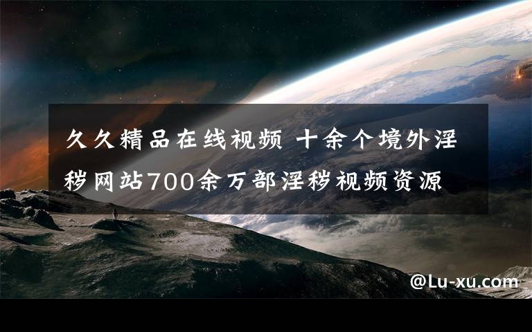 久久精品在線視頻 十余個境外淫穢網(wǎng)站700余萬部淫穢視頻資源