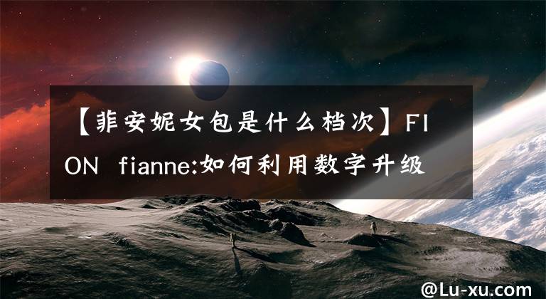 【菲安妮女包是什么檔次】FION  fianne:如何利用數(shù)字升級品牌青春