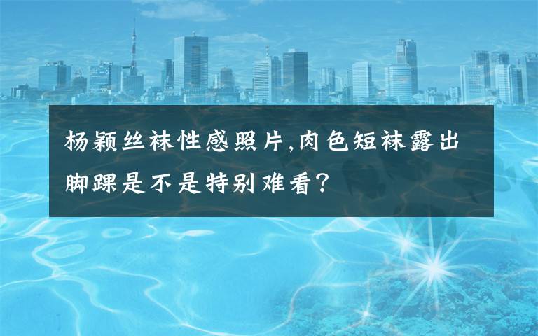 楊穎絲襪性感照片,肉色短襪露出腳踝是不是特別難看？