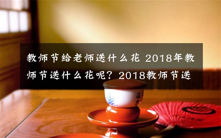 教師節(jié)給老師送什么花 2018年教師節(jié)送什么花呢？2018教師節(jié)送什么花合適及鮮花寓意