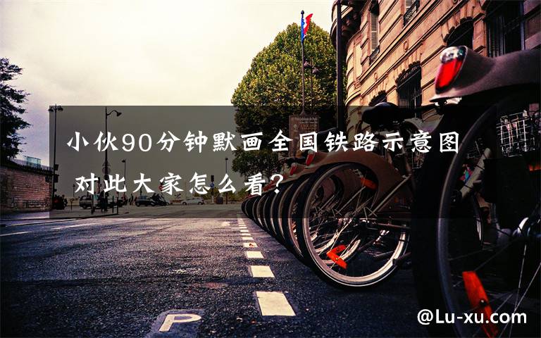 小伙90分鐘默畫全國鐵路示意圖 對此大家怎么看？