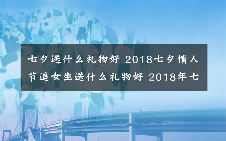 七夕送什么禮物好 2018七夕情人節(jié)追女生送什么禮物好 2018年七夕送女孩禮物禮推薦