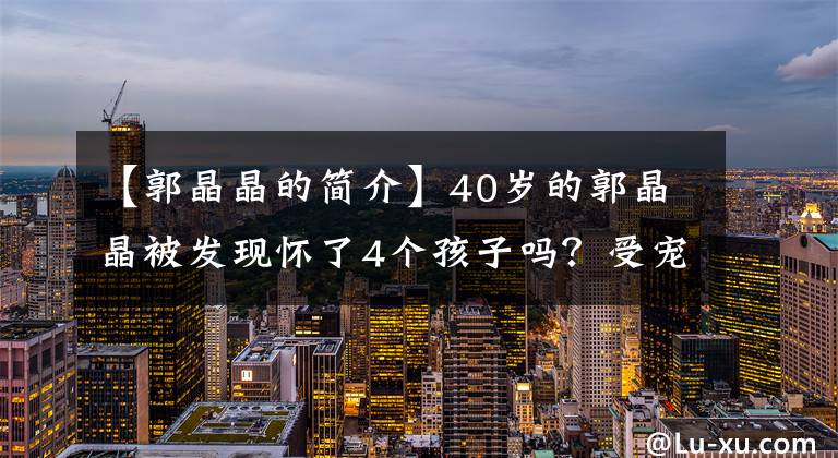 【郭晶晶的簡介】40歲的郭晶晶被發(fā)現(xiàn)懷了4個孩子嗎？受寵的女人果然不一樣