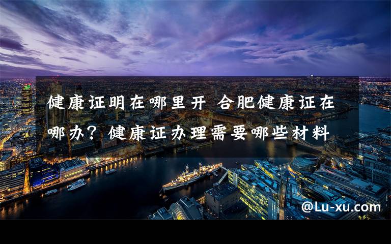 健康證明在哪里開 合肥健康證在哪辦？健康證辦理需要哪些材料具體流程是什么