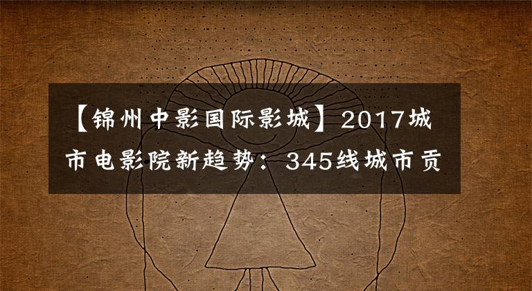 【錦州中影國際影城】2017城市電影院新趨勢：345線城市貢獻也近一半票房。