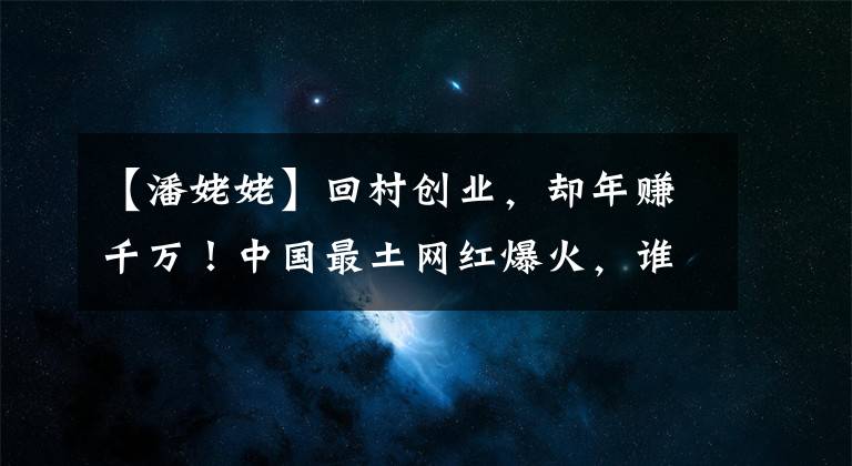 【潘姥姥】回村創(chuàng)業(yè)，卻年賺千萬！中國最土網(wǎng)紅爆火，誰是背后推手？