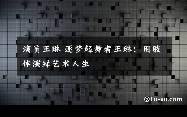 演員王琳 逐夢起舞者王琳：用肢體演繹藝術(shù)人生