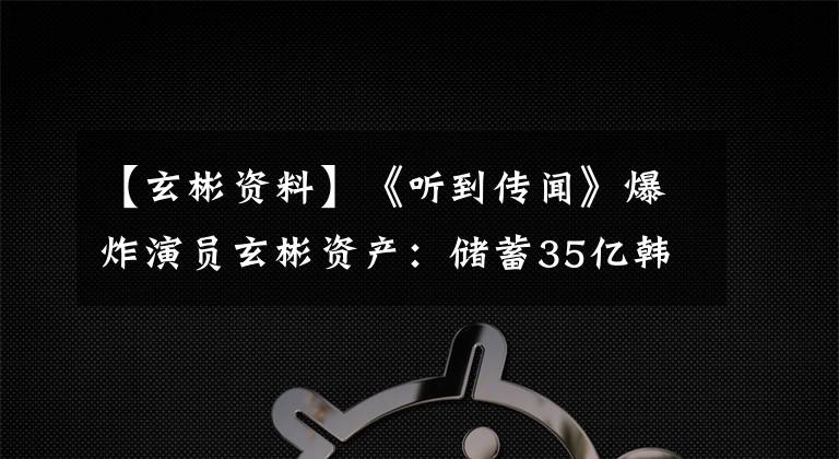 【玄彬資料】《聽到傳聞》爆炸演員玄彬資產(chǎn)：儲蓄35億韓元，房地產(chǎn)100億韓元。