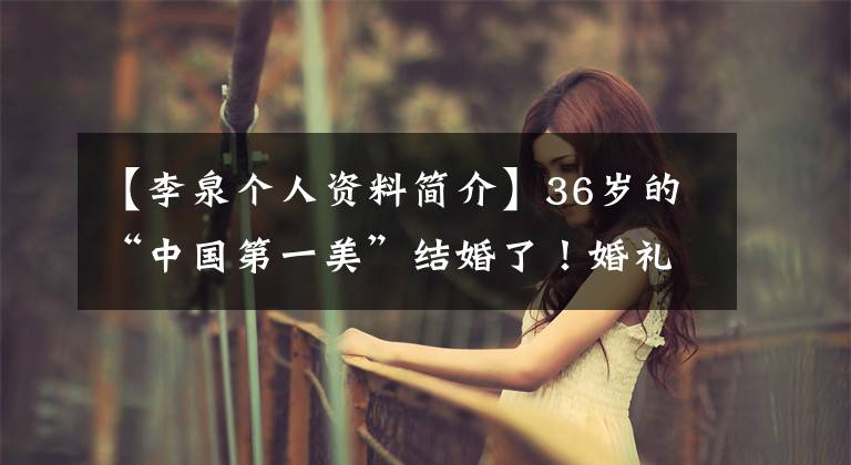 【李泉個(gè)人資料簡(jiǎn)介】36歲的“中國(guó)第一美”結(jié)婚了！婚禮低調(diào)簡(jiǎn)陋，與世界首富交往過