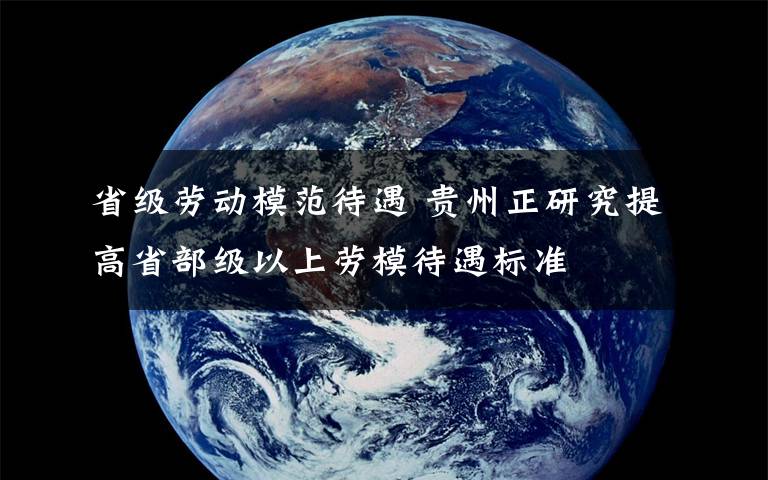 省級勞動模范待遇 貴州正研究提高省部級以上勞模待遇標準