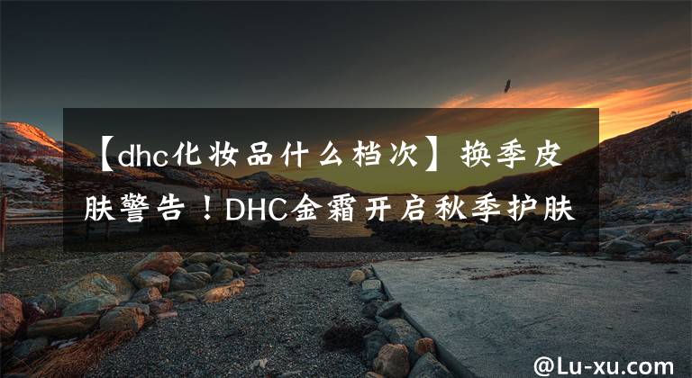 【dhc化妝品什么檔次】換季皮膚警告！DHC金霜開(kāi)啟秋季護(hù)膚之戰(zhàn)。