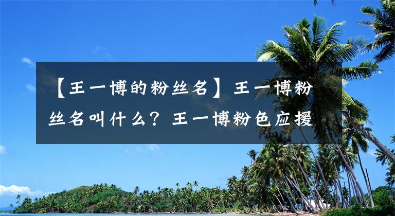 【王一博的粉絲名】王一博粉絲名叫什么？王一博粉色應(yīng)援色和應(yīng)援口號(hào)分別是什么