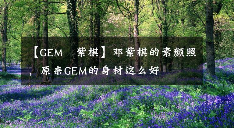 【GEM鄧紫棋】鄧紫棋的素顏照，原來GEM的身材這么好