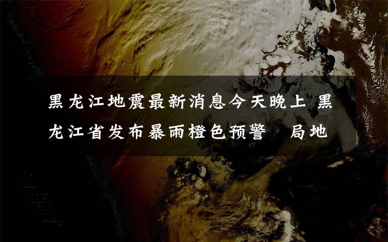 黑龍江地震最新消息今天晚上 黑龍江省發(fā)布暴雨橙色預(yù)警?局地有較強(qiáng)雷暴陣風(fēng)9級(jí)