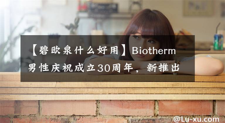 【碧歐泉什么好用】Biotherm男性慶祝成立30周年，新推出的煥能潤澤系列！