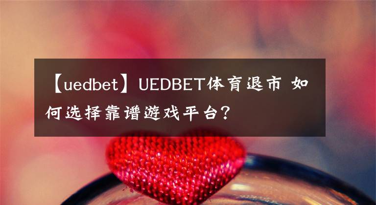 【uedbet】UEDBET體育退市 如何選擇靠譜游戲平臺(tái)？