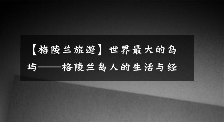 【格陵蘭旅游】世界最大的島嶼——格陵蘭島人的生活與經(jīng)濟(jì)