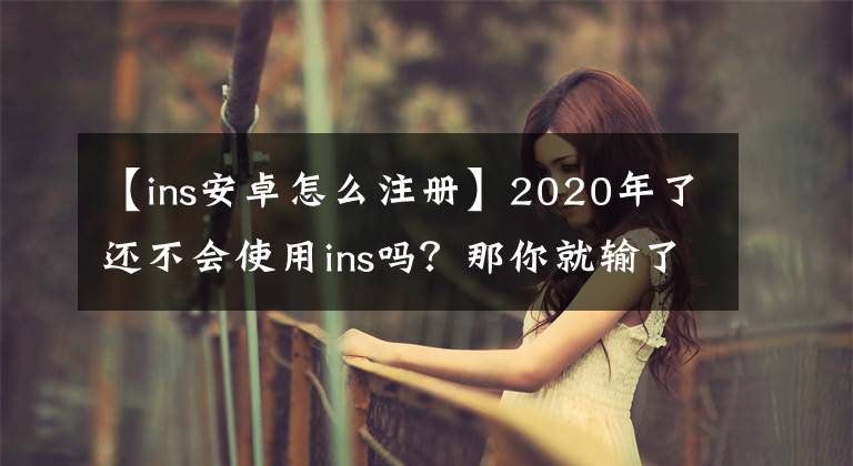 【ins安卓怎么注冊】2020年了還不會使用ins嗎？那你就輸了