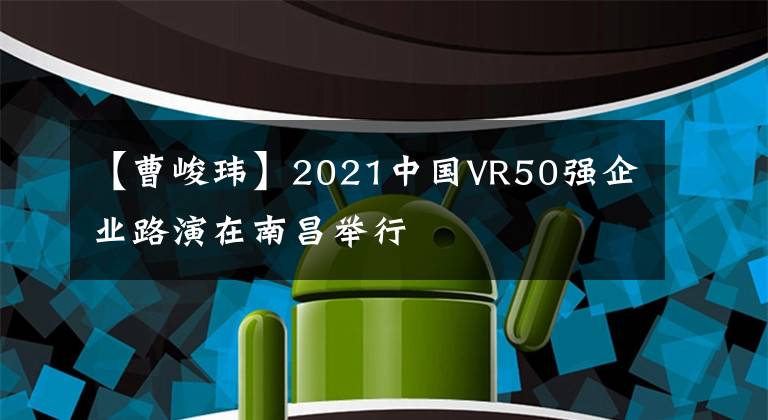 【曹峻瑋】2021中國VR50強(qiáng)企業(yè)路演在南昌舉行