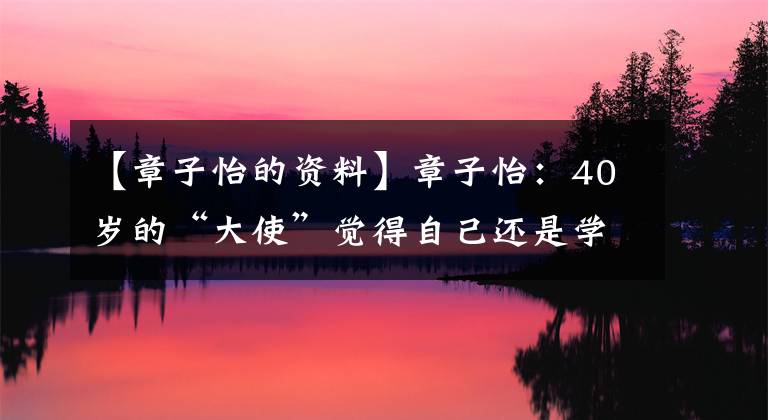 【章子怡的資料】章子怡：40歲的“大使”覺得自己還是學生