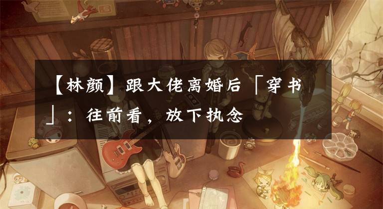 【林顏】跟大佬離婚后「穿書」：往前看，放下執(zhí)念